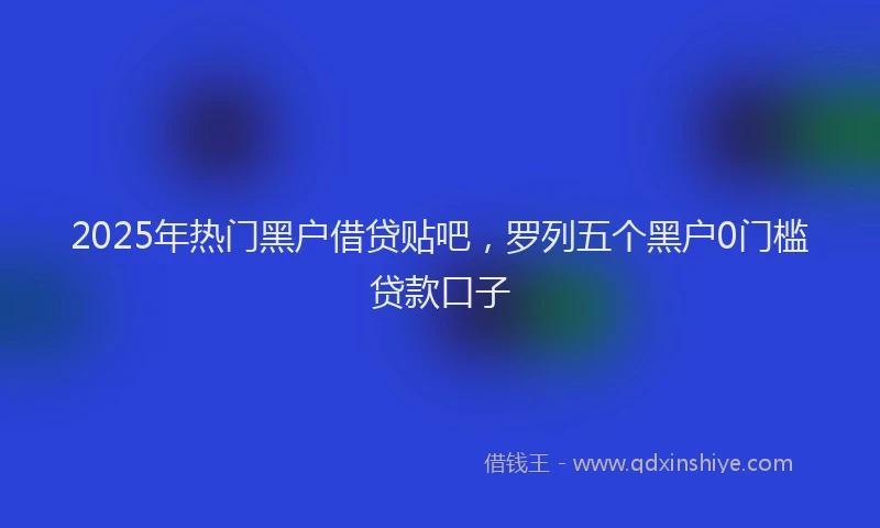 2025年热门黑户借贷贴吧，罗列五个黑户0门槛贷款口子