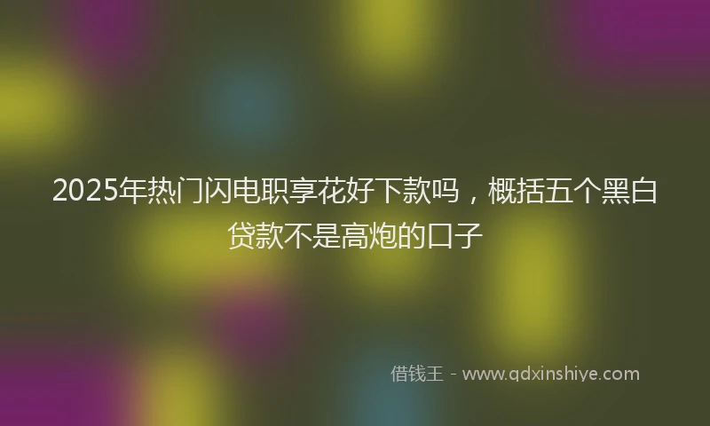 2025年热门闪电职享花好下款吗，概括五个黑白贷款不是高炮的口子