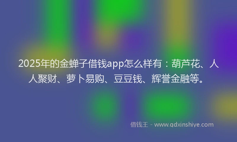 2025年的金蝉子借钱app怎么样有：葫芦花、人人聚财、萝卜易购、豆豆钱、辉誉金融等。