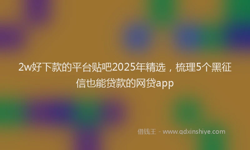 2w好下款的平台贴吧2025年精选，梳理5个黑征信也能贷款的网贷app