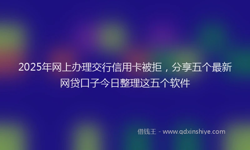 2025年网上办理交行信用卡被拒，分享五个最新网贷口子今日整理这五个软件