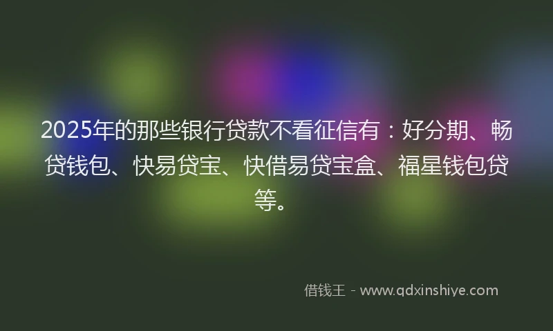 2025年的那些银行贷款不看征信有：好分期、畅贷钱包、快易贷宝、快借易贷宝盒、福星钱包贷等。