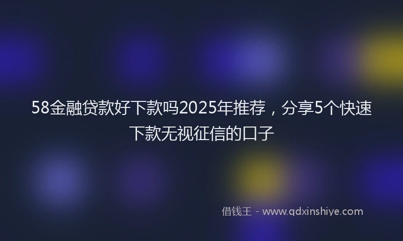 58金融贷款好下款吗2025年推荐，分享5个快速下款无视征信的口子
