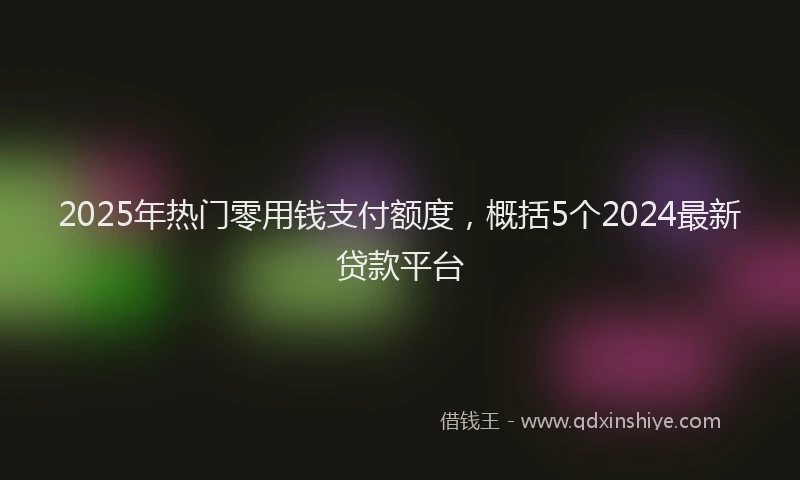 2025年热门零用钱支付额度,概括5个2024最新贷款平台