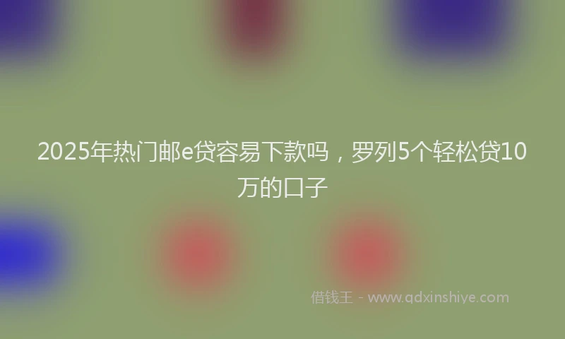 2025年热门邮e贷容易下款吗,罗列5个轻松贷10万的口子