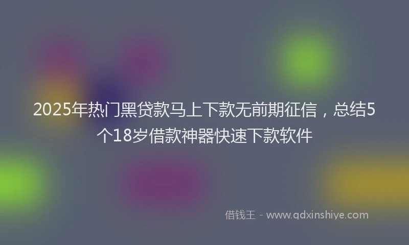 2025年热门黑贷款马上下款无前期征信，总结5个18岁借款神器快速下款软件