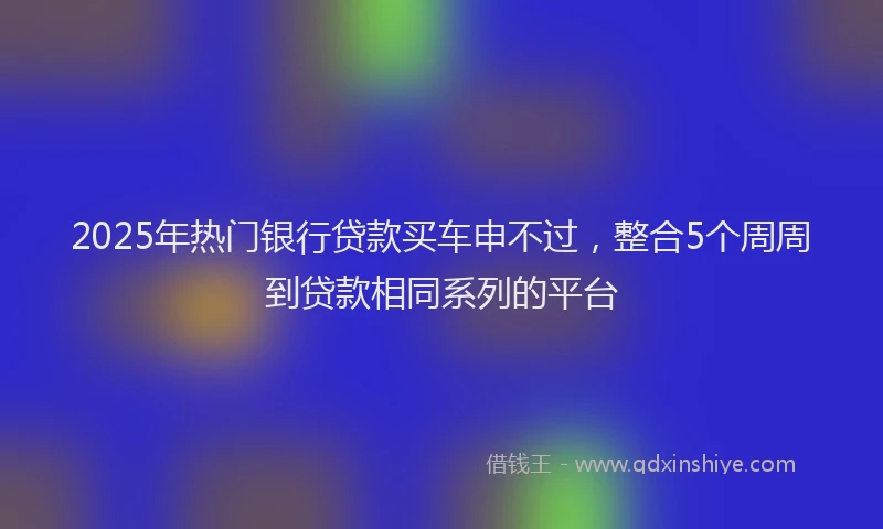 2025年热门银行贷款买车申不过，整合5个周周到贷款相同系列的平台