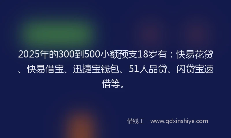 2025年的300到500小额预支18岁有：快易花贷、快易借宝、迅捷宝钱包、51人品贷、闪贷宝速借等。