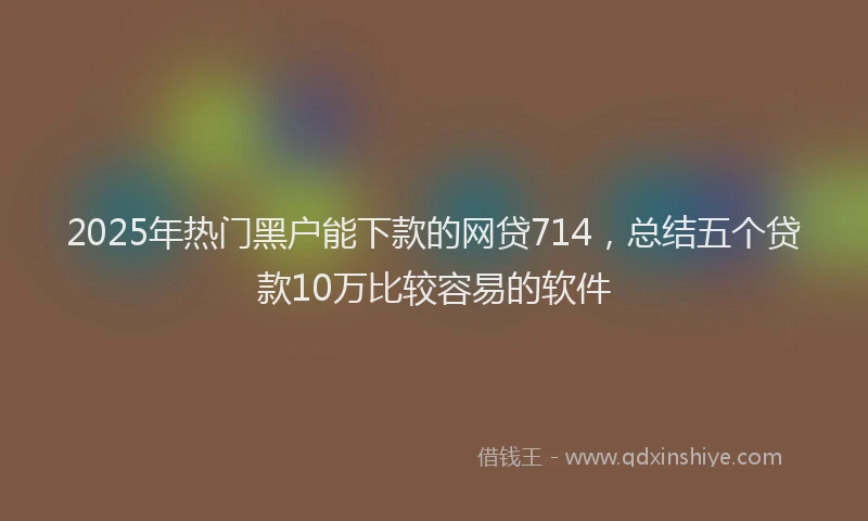 2025年热门黑户能下款的网贷714，总结五个贷款10万比较容易的软件