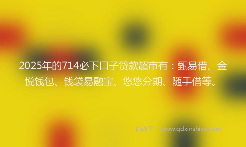 2025年的714必下口子贷款超市有：甄易借、金悦钱包、钱袋易融宝、悠悠分期、随手借等。