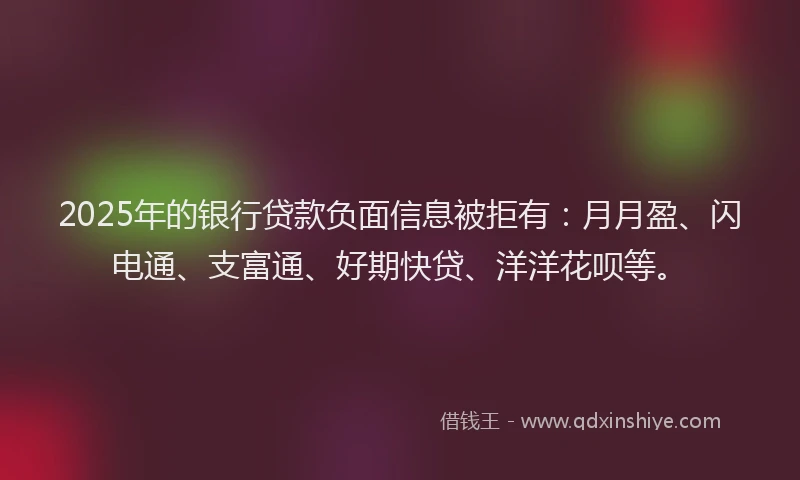 2025年的银行贷款负面信息被拒有：月月盈、闪电通、支富通、好期快贷、洋洋花呗等。