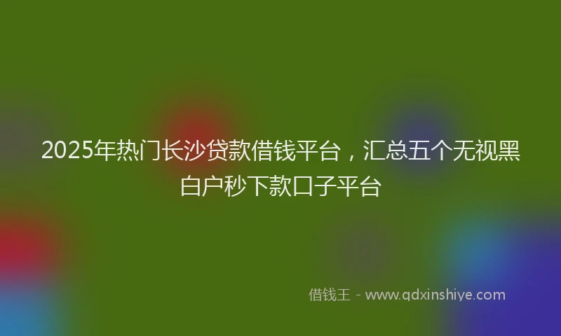 2025年热门长沙贷款借钱平台，汇总五个无视黑白户秒下款口子平台