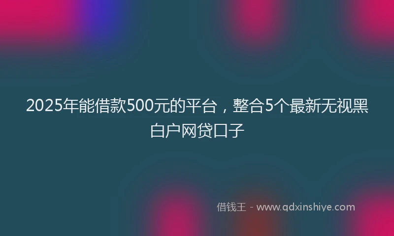 2025年能借款500元的平台，整合5个最新无视黑白户网贷口子