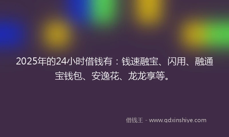 2025年的24小时借钱有：钱速融宝、闪用、融通宝钱包、安逸花、龙龙享等。
