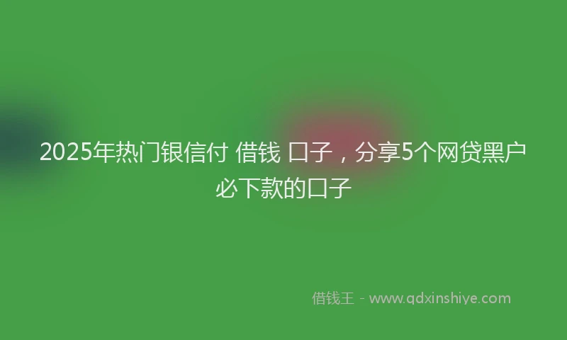 2025年热门银信付 借钱 口子，分享5个网贷黑户必下款的口子