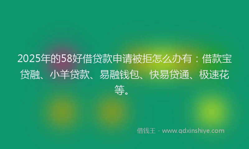 2025年的58好借贷款申请被拒怎么办有：借款宝贷融、小羊贷款、易融钱包、快易贷通、极速花等。