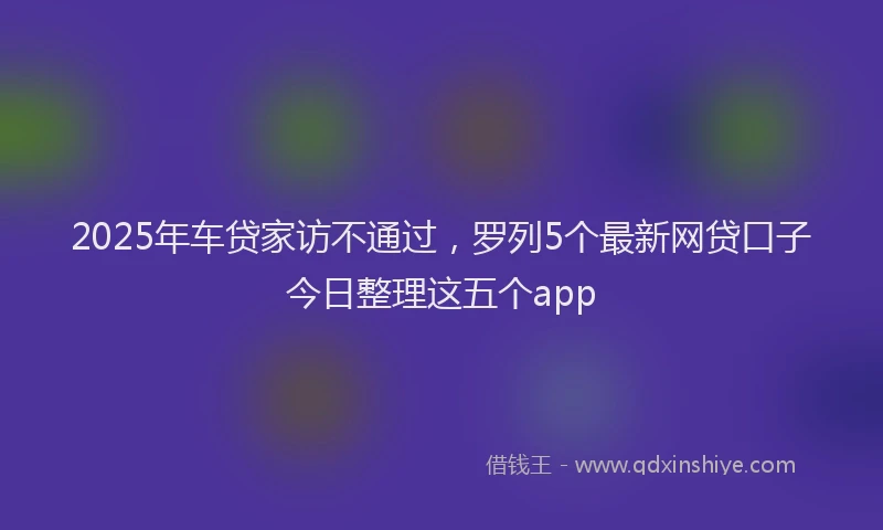 2025年车贷家访不通过，罗列5个最新网贷口子今日整理这五个app