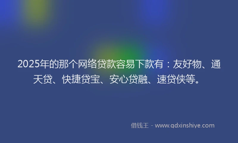 2025年的那个网络贷款容易下款有：友好物、通天贷、快捷贷宝、安心贷融、速贷侠等。