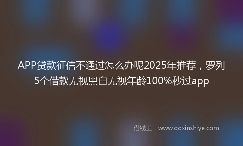 APP贷款征信不通过怎么办呢2025年推荐，罗列5个借款无视黑白无视年龄100%秒过app