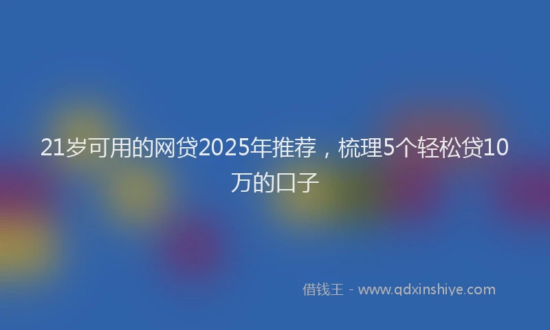 21岁可用的网贷2025年推荐，梳理5个轻松贷10万的口子