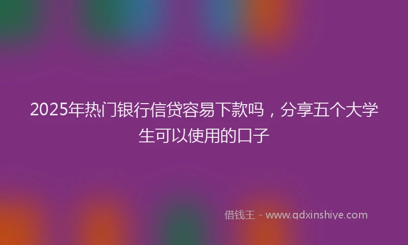 2025年热门银行信贷容易下款吗，分享五个大学生可以使用的口子