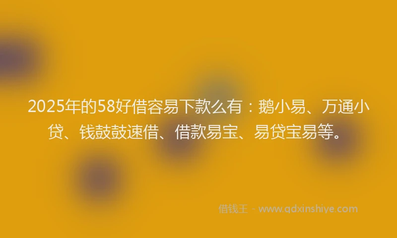 2025年的58好借容易下款么有：鹅小易、万通小贷、钱鼓鼓速借、借款易宝、易贷宝易等。