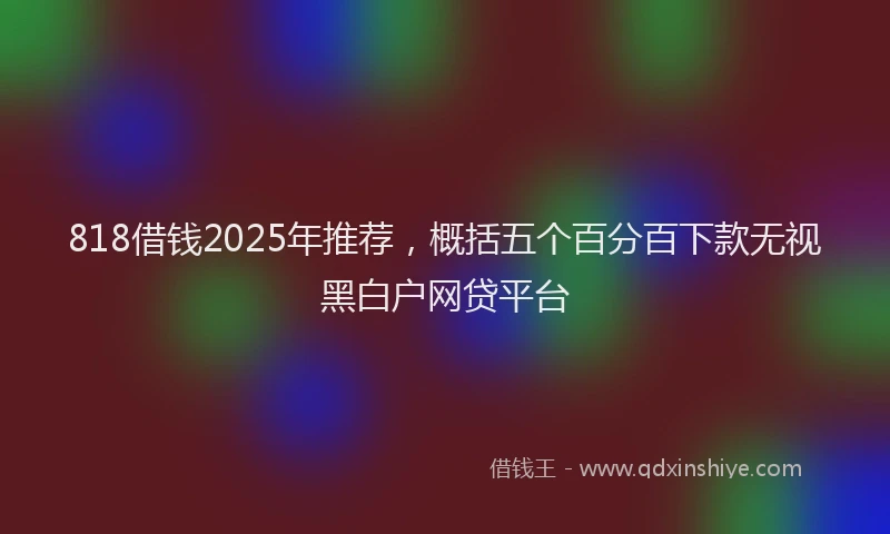 818借钱2025年推荐,概括五个百分百下款无视黑白户网贷平台