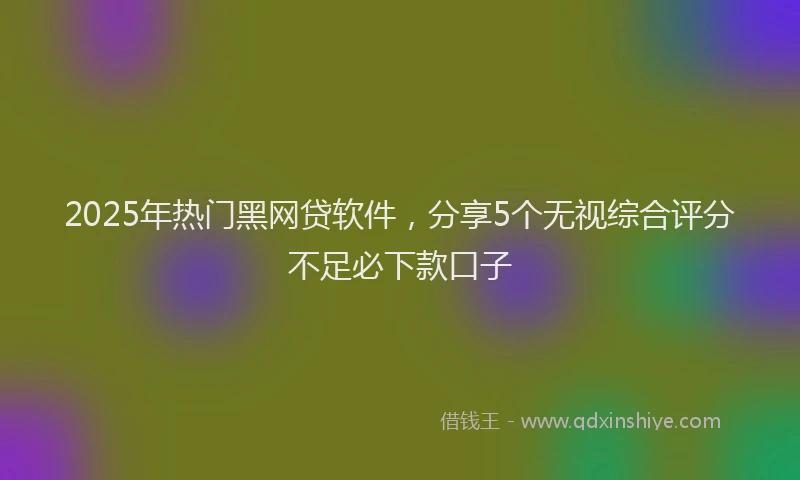 2025年热门黑网贷软件,分享5个无视综合评分不足必下款口子
