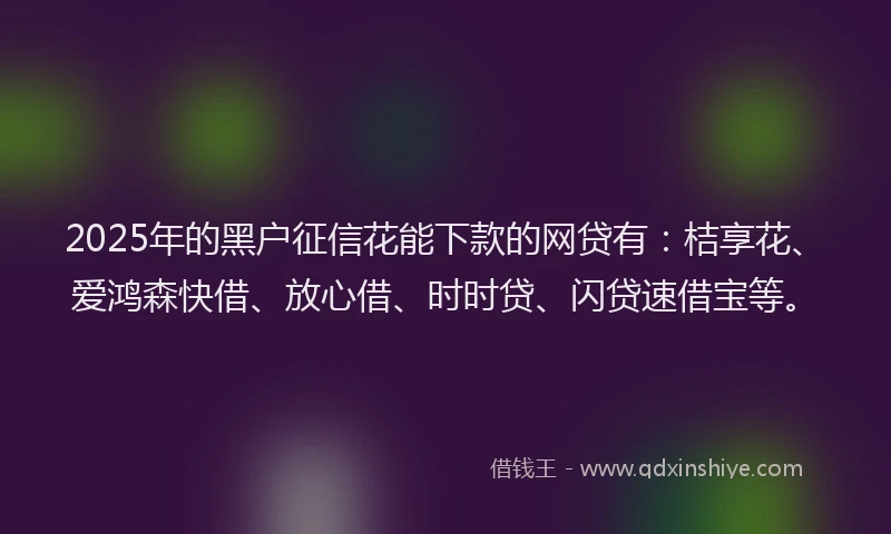 2025年的黑户征信花能下款的网贷有：桔享花、爱鸿森快借、放心借、时时贷、闪贷速借宝等。