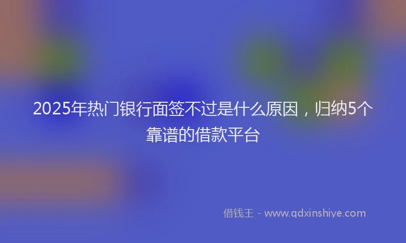 2025年热门银行面签不过是什么原因，归纳5个靠谱的借款平台