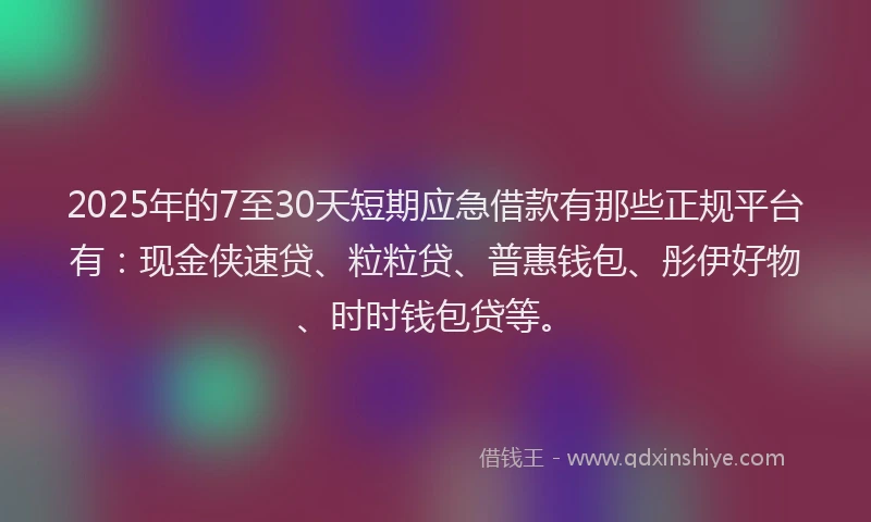 2025年的7至30天短期应急借款有那些正规平台有：现金侠速贷、粒粒贷、普惠钱包、彤伊好物、时时钱包贷等。