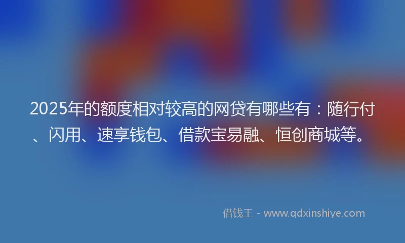 2025年的额度相对较高的网贷有哪些有：随行付、闪用、速享钱包、借款宝易融、恒创商城等。