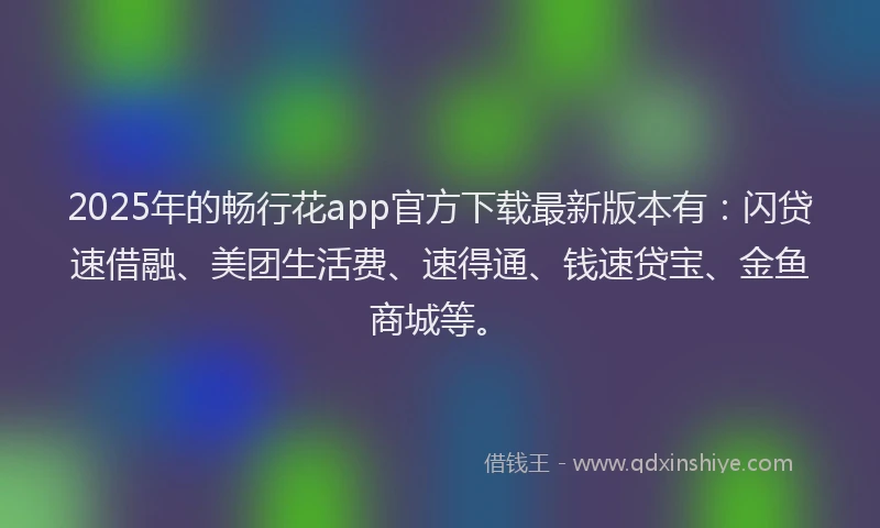 2025年的畅行花app官方下载最新版本有：闪贷速借融、美团生活费、速得通、钱速贷宝、金鱼商城等。
