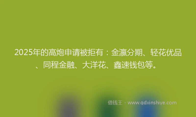 2025年的高炮申请被拒有：金瀛分期、轻花优品、同程金融、大洋花、鑫速钱包等。