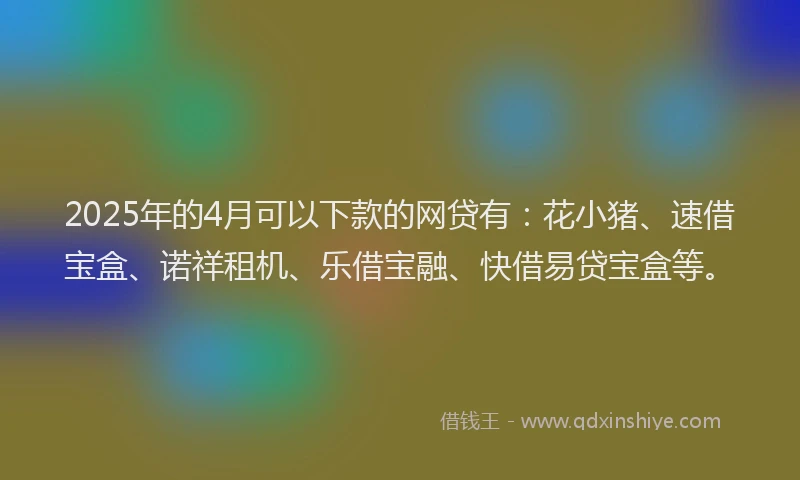 2025年的4月可以下款的网贷有:花小猪、速借宝盒、诺祥租机、乐借宝融、快借易贷宝盒等。