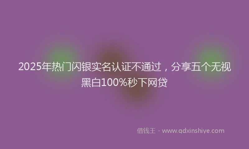 2025年热门闪银实名认证不通过，分享五个无视黑白100%秒下网贷
