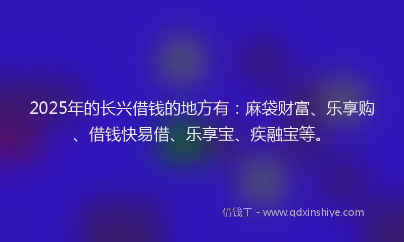 2025年的长兴借钱的地方有：麻袋财富、乐享购、借钱快易借、乐享宝、疾融宝等。