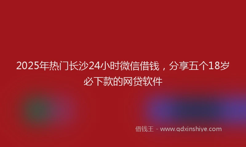 2025年热门长沙24小时微信借钱，分享五个18岁必下款的网贷软件