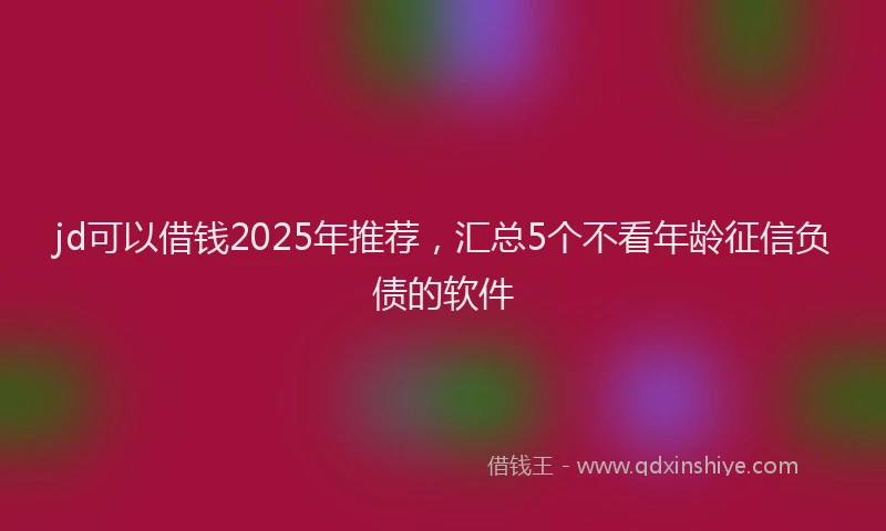 jd可以借钱2025年推荐，汇总5个不看年龄征信负债的软件