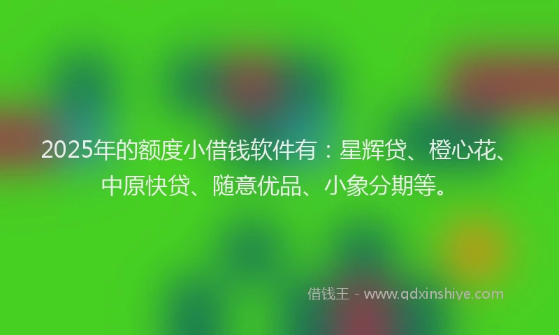 2025年的额度小借钱软件有：星辉贷、橙心花、中原快贷、随意优品、小象分期等。