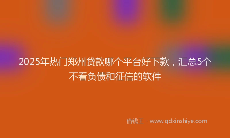2025年热门郑州贷款哪个平台好下款，汇总5个不看负债和征信的软件