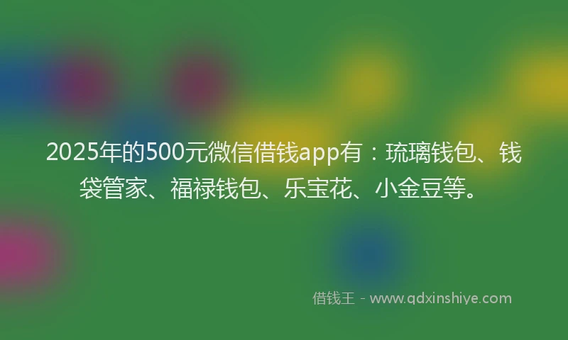 2025年的500元微信借钱app有：琉璃钱包、钱袋管家、福禄钱包、乐宝花、小金豆等。