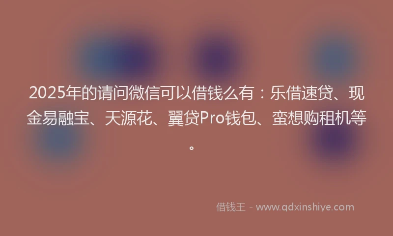 2025年的请问微信可以借钱么有：乐借速贷、现金易融宝、天源花、翼贷Pro钱包、蛮想购租机等。