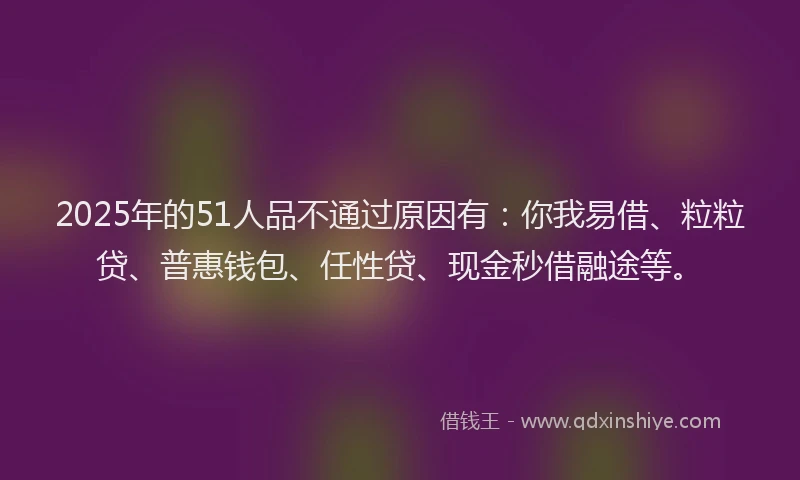 2025年的51人品不通过原因有：你我易借、粒粒贷、普惠钱包、任性贷、现金秒借融途等。