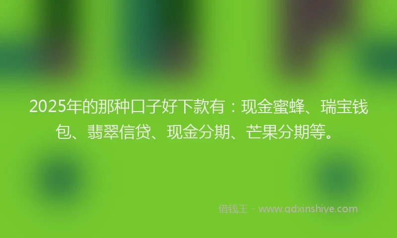 2025年的那种口子好下款有：现金蜜蜂、瑞宝钱包、翡翠信贷、现金分期、芒果分期等。