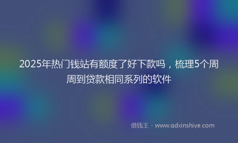 2025年热门钱站有额度了好下款吗，梳理5个周周到贷款相同系列的软件