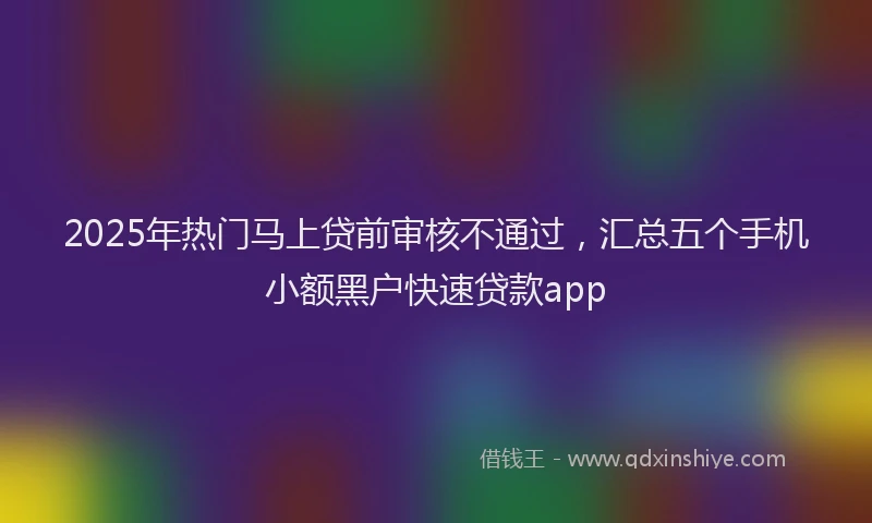 2025年热门马上贷前审核不通过，汇总五个手机小额黑户快速贷款app