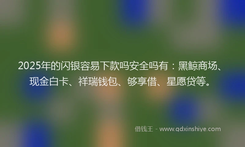 2025年的闪银容易下款吗安全吗有：黑鲸商场、现金白卡、祥瑞钱包、够享借、星愿贷等。
