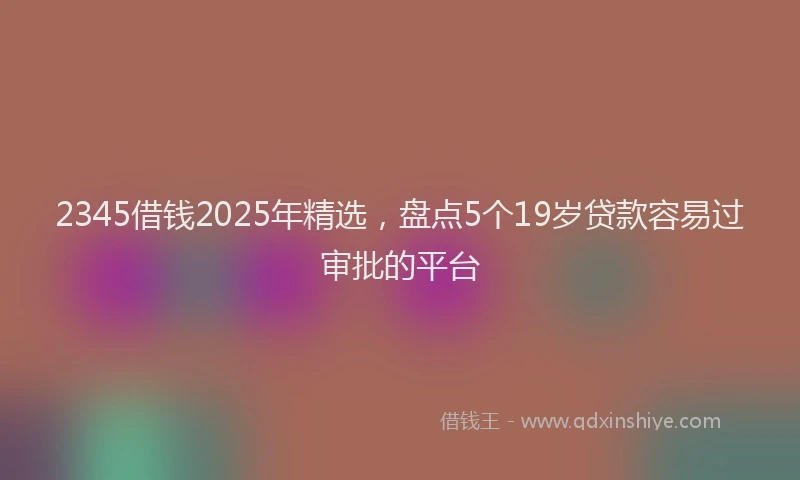2345借钱2025年精选，盘点5个19岁贷款容易过审批的平台