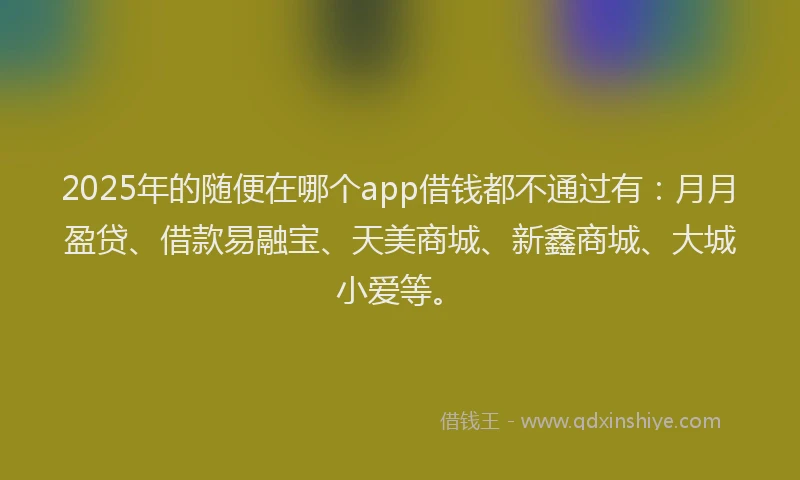 2025年的随便在哪个app借钱都不通过有：月月盈贷、借款易融宝、天美商城、新鑫商城、大城小爱等。